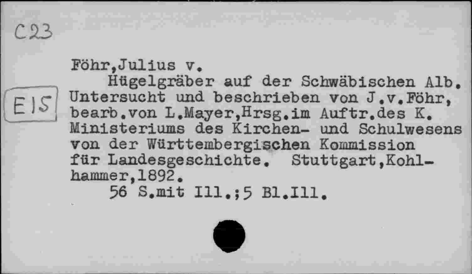 ﻿Föhr,Jullus у.
Hügelgräber auf der Schwäbischen Alb. Untersucht und beschrieben von J.v.Föhr, bearb.von L.Mayer,Hrsg.im Auftr.des K, Ministeriums des Kirchen- und Schulwesens von der Württembergischen Kommission für Landesgeschichte. Stuttgart»Kohlhammer, 1892.
56 S.mit Ill.;5 Bl.Ill.